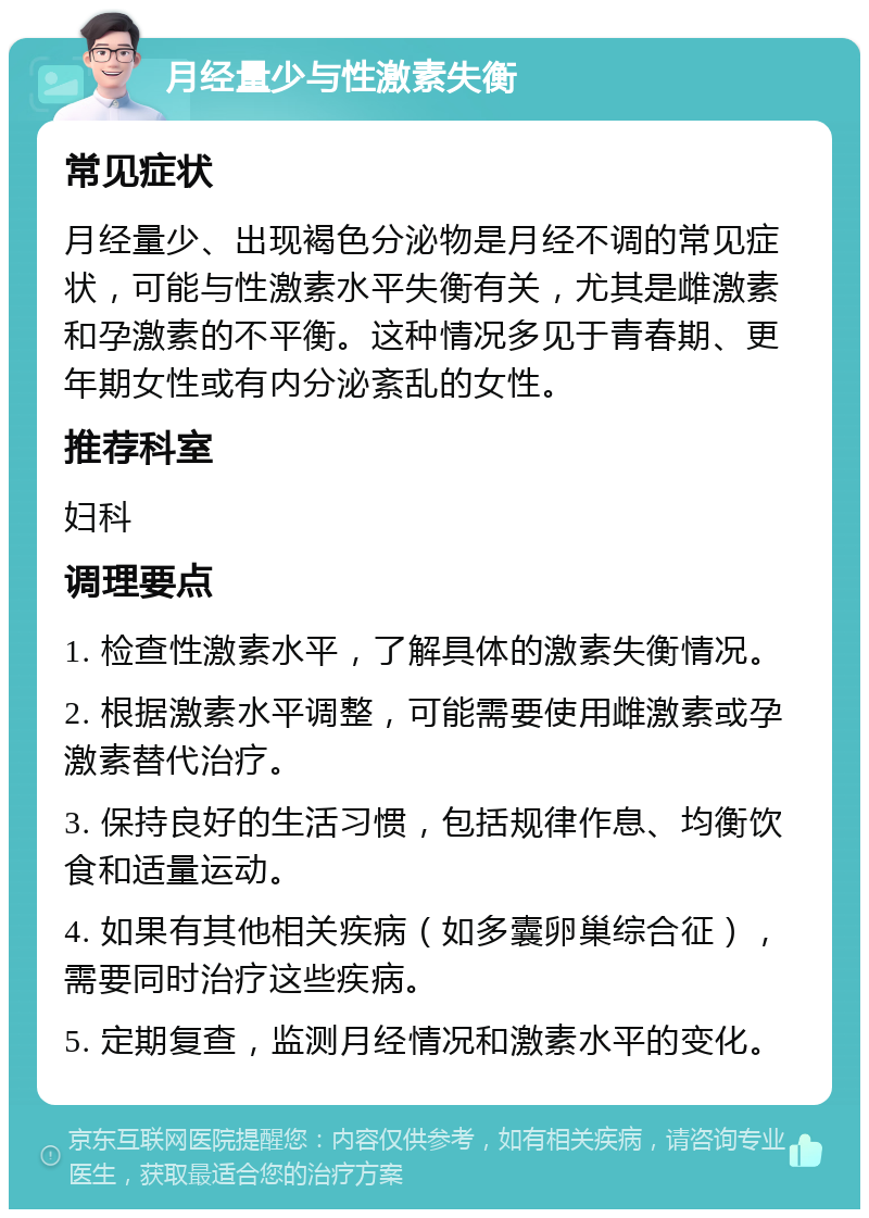 月经量少与性激素失衡 常见症状 月经量少、出现褐色分泌物是月经不调的常见症状，可能与性激素水平失衡有关，尤其是雌激素和孕激素的不平衡。这种情况多见于青春期、更年期女性或有内分泌紊乱的女性。 推荐科室 妇科 调理要点 1. 检查性激素水平，了解具体的激素失衡情况。 2. 根据激素水平调整，可能需要使用雌激素或孕激素替代治疗。 3. 保持良好的生活习惯，包括规律作息、均衡饮食和适量运动。 4. 如果有其他相关疾病（如多囊卵巢综合征），需要同时治疗这些疾病。 5. 定期复查，监测月经情况和激素水平的变化。