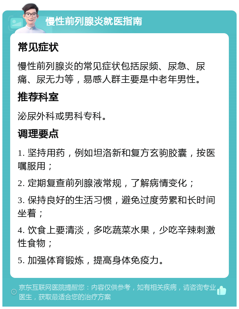 慢性前列腺炎就医指南 常见症状 慢性前列腺炎的常见症状包括尿频、尿急、尿痛、尿无力等，易感人群主要是中老年男性。 推荐科室 泌尿外科或男科专科。 调理要点 1. 坚持用药，例如坦洛新和复方玄驹胶囊，按医嘱服用； 2. 定期复查前列腺液常规，了解病情变化； 3. 保持良好的生活习惯，避免过度劳累和长时间坐着； 4. 饮食上要清淡，多吃蔬菜水果，少吃辛辣刺激性食物； 5. 加强体育锻炼，提高身体免疫力。