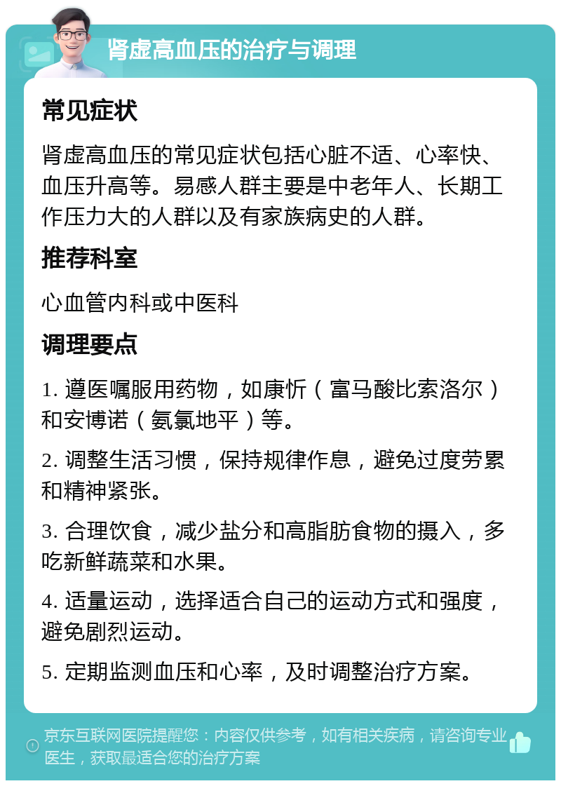 肾虚高血压的治疗与调理 常见症状 肾虚高血压的常见症状包括心脏不适、心率快、血压升高等。易感人群主要是中老年人、长期工作压力大的人群以及有家族病史的人群。 推荐科室 心血管内科或中医科 调理要点 1. 遵医嘱服用药物，如康忻（富马酸比索洛尔）和安博诺（氨氯地平）等。 2. 调整生活习惯，保持规律作息，避免过度劳累和精神紧张。 3. 合理饮食，减少盐分和高脂肪食物的摄入，多吃新鲜蔬菜和水果。 4. 适量运动，选择适合自己的运动方式和强度，避免剧烈运动。 5. 定期监测血压和心率，及时调整治疗方案。