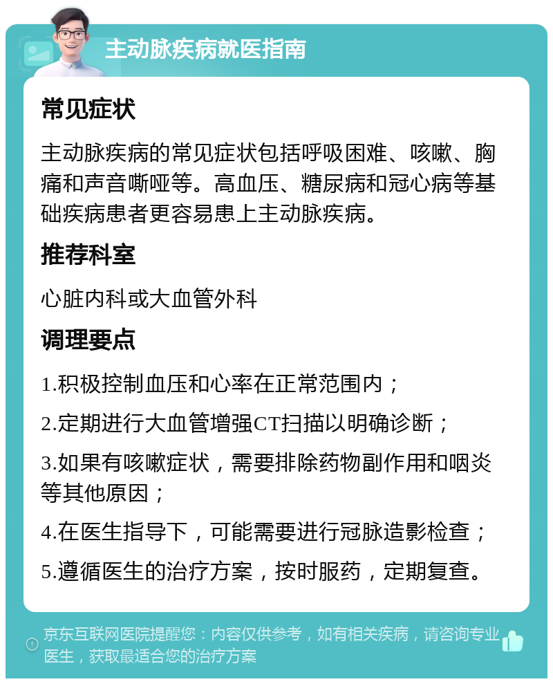 主动脉疾病就医指南 常见症状 主动脉疾病的常见症状包括呼吸困难、咳嗽、胸痛和声音嘶哑等。高血压、糖尿病和冠心病等基础疾病患者更容易患上主动脉疾病。 推荐科室 心脏内科或大血管外科 调理要点 1.积极控制血压和心率在正常范围内； 2.定期进行大血管增强CT扫描以明确诊断； 3.如果有咳嗽症状，需要排除药物副作用和咽炎等其他原因； 4.在医生指导下，可能需要进行冠脉造影检查； 5.遵循医生的治疗方案，按时服药，定期复查。