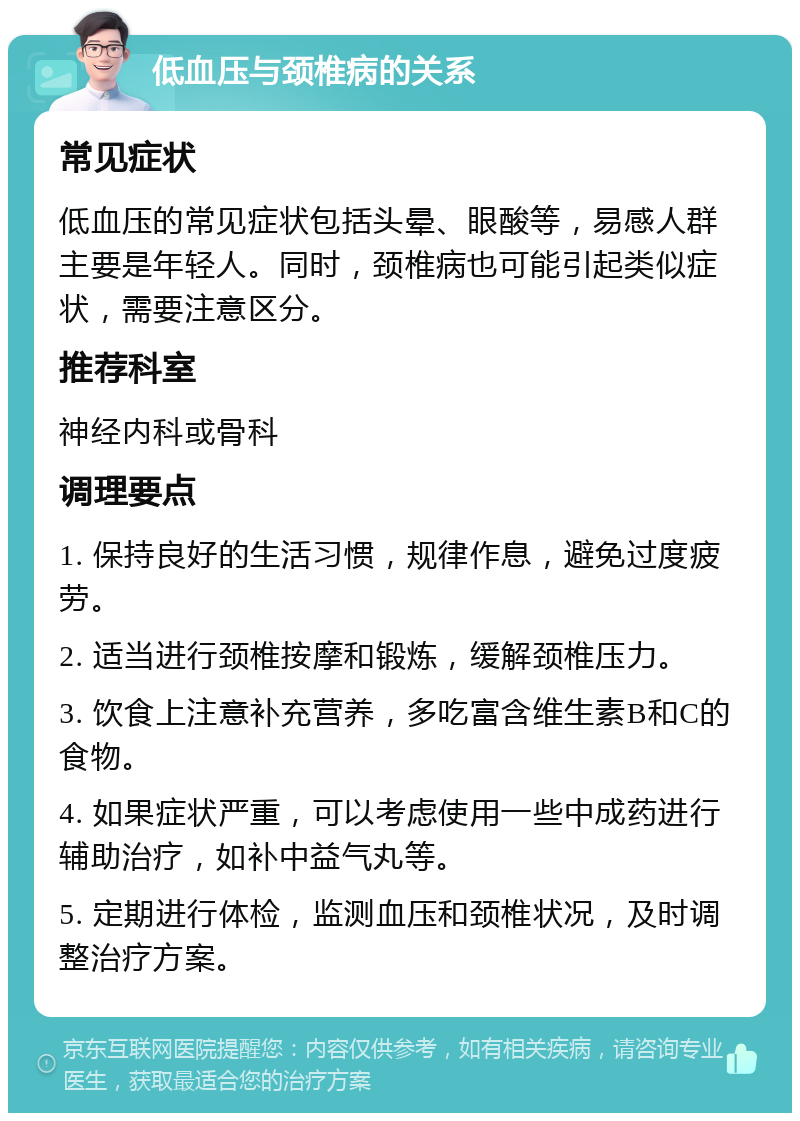 低血压与颈椎病的关系 常见症状 低血压的常见症状包括头晕、眼酸等，易感人群主要是年轻人。同时，颈椎病也可能引起类似症状，需要注意区分。 推荐科室 神经内科或骨科 调理要点 1. 保持良好的生活习惯，规律作息，避免过度疲劳。 2. 适当进行颈椎按摩和锻炼，缓解颈椎压力。 3. 饮食上注意补充营养，多吃富含维生素B和C的食物。 4. 如果症状严重，可以考虑使用一些中成药进行辅助治疗，如补中益气丸等。 5. 定期进行体检，监测血压和颈椎状况，及时调整治疗方案。