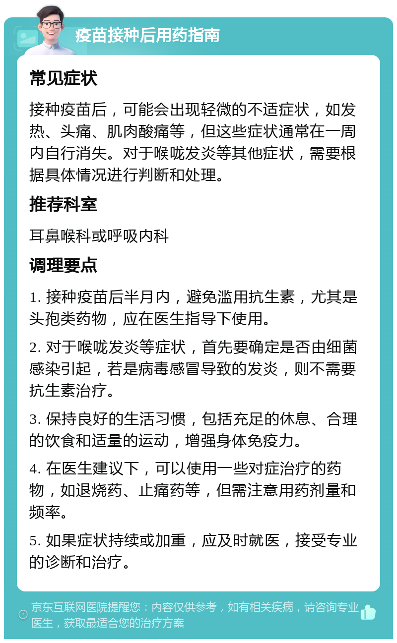 疫苗接种后用药指南 常见症状 接种疫苗后，可能会出现轻微的不适症状，如发热、头痛、肌肉酸痛等，但这些症状通常在一周内自行消失。对于喉咙发炎等其他症状，需要根据具体情况进行判断和处理。 推荐科室 耳鼻喉科或呼吸内科 调理要点 1. 接种疫苗后半月内，避免滥用抗生素，尤其是头孢类药物，应在医生指导下使用。 2. 对于喉咙发炎等症状，首先要确定是否由细菌感染引起，若是病毒感冒导致的发炎，则不需要抗生素治疗。 3. 保持良好的生活习惯，包括充足的休息、合理的饮食和适量的运动，增强身体免疫力。 4. 在医生建议下，可以使用一些对症治疗的药物，如退烧药、止痛药等，但需注意用药剂量和频率。 5. 如果症状持续或加重，应及时就医，接受专业的诊断和治疗。