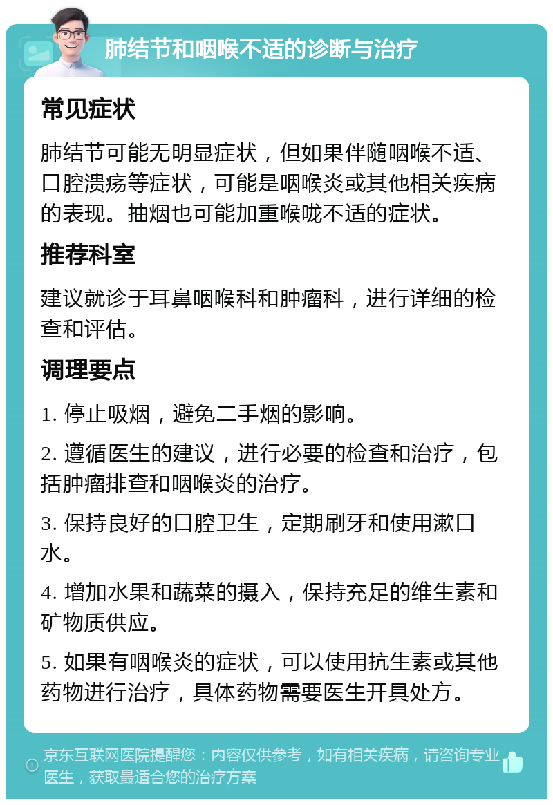 肺结节和咽喉不适的诊断与治疗 常见症状 肺结节可能无明显症状，但如果伴随咽喉不适、口腔溃疡等症状，可能是咽喉炎或其他相关疾病的表现。抽烟也可能加重喉咙不适的症状。 推荐科室 建议就诊于耳鼻咽喉科和肿瘤科，进行详细的检查和评估。 调理要点 1. 停止吸烟，避免二手烟的影响。 2. 遵循医生的建议，进行必要的检查和治疗，包括肿瘤排查和咽喉炎的治疗。 3. 保持良好的口腔卫生，定期刷牙和使用漱口水。 4. 增加水果和蔬菜的摄入，保持充足的维生素和矿物质供应。 5. 如果有咽喉炎的症状，可以使用抗生素或其他药物进行治疗，具体药物需要医生开具处方。