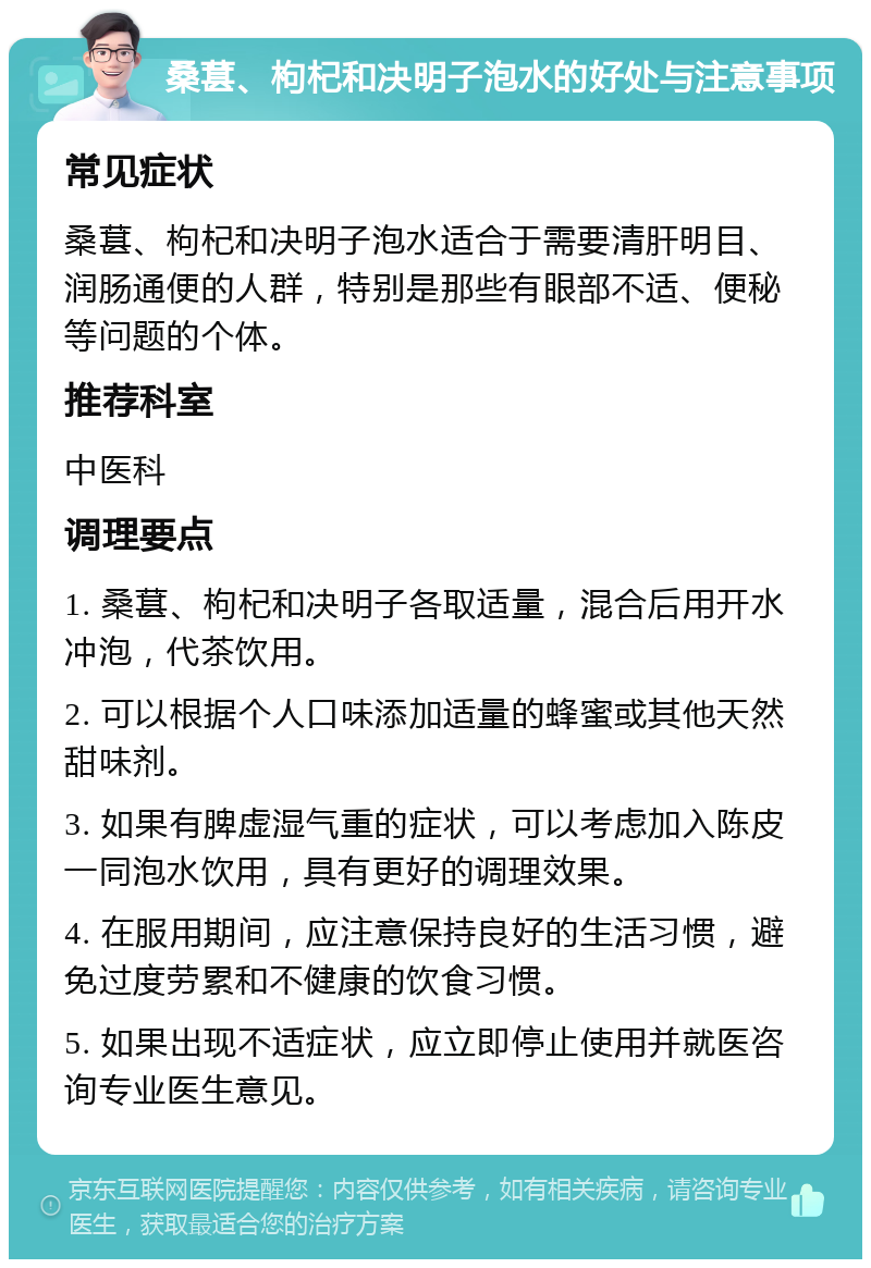 桑葚、枸杞和决明子泡水的好处与注意事项 常见症状 桑葚、枸杞和决明子泡水适合于需要清肝明目、润肠通便的人群，特别是那些有眼部不适、便秘等问题的个体。 推荐科室 中医科 调理要点 1. 桑葚、枸杞和决明子各取适量，混合后用开水冲泡，代茶饮用。 2. 可以根据个人口味添加适量的蜂蜜或其他天然甜味剂。 3. 如果有脾虚湿气重的症状，可以考虑加入陈皮一同泡水饮用，具有更好的调理效果。 4. 在服用期间，应注意保持良好的生活习惯，避免过度劳累和不健康的饮食习惯。 5. 如果出现不适症状，应立即停止使用并就医咨询专业医生意见。