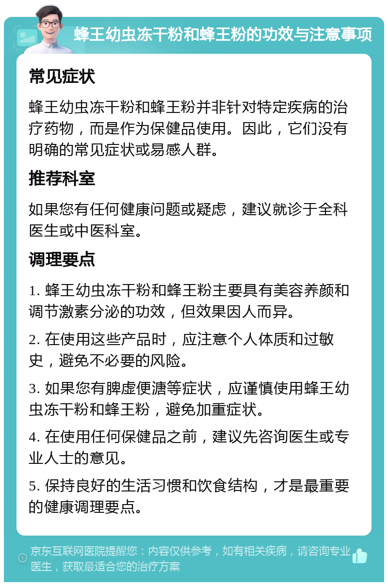 蜂王幼虫冻干粉和蜂王粉的功效与注意事项 常见症状 蜂王幼虫冻干粉和蜂王粉并非针对特定疾病的治疗药物，而是作为保健品使用。因此，它们没有明确的常见症状或易感人群。 推荐科室 如果您有任何健康问题或疑虑，建议就诊于全科医生或中医科室。 调理要点 1. 蜂王幼虫冻干粉和蜂王粉主要具有美容养颜和调节激素分泌的功效，但效果因人而异。 2. 在使用这些产品时，应注意个人体质和过敏史，避免不必要的风险。 3. 如果您有脾虚便溏等症状，应谨慎使用蜂王幼虫冻干粉和蜂王粉，避免加重症状。 4. 在使用任何保健品之前，建议先咨询医生或专业人士的意见。 5. 保持良好的生活习惯和饮食结构，才是最重要的健康调理要点。