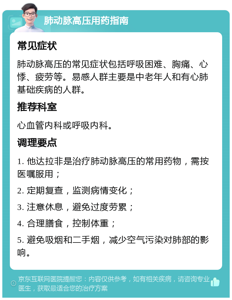 肺动脉高压用药指南 常见症状 肺动脉高压的常见症状包括呼吸困难、胸痛、心悸、疲劳等。易感人群主要是中老年人和有心肺基础疾病的人群。 推荐科室 心血管内科或呼吸内科。 调理要点 1. 他达拉非是治疗肺动脉高压的常用药物，需按医嘱服用； 2. 定期复查，监测病情变化； 3. 注意休息，避免过度劳累； 4. 合理膳食，控制体重； 5. 避免吸烟和二手烟，减少空气污染对肺部的影响。