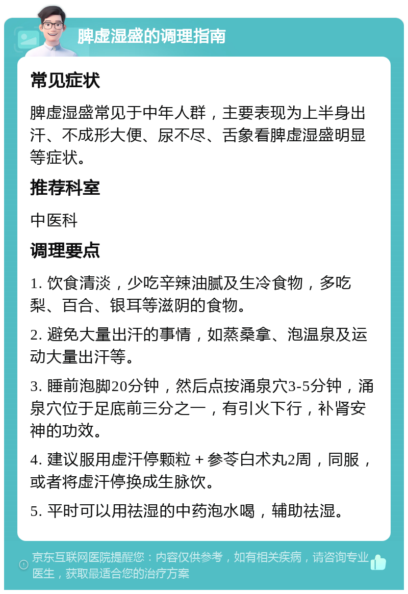 脾虚湿盛的调理指南 常见症状 脾虚湿盛常见于中年人群，主要表现为上半身出汗、不成形大便、尿不尽、舌象看脾虚湿盛明显等症状。 推荐科室 中医科 调理要点 1. 饮食清淡，少吃辛辣油腻及生冷食物，多吃梨、百合、银耳等滋阴的食物。 2. 避免大量出汗的事情，如蒸桑拿、泡温泉及运动大量出汗等。 3. 睡前泡脚20分钟，然后点按涌泉穴3-5分钟，涌泉穴位于足底前三分之一，有引火下行，补肾安神的功效。 4. 建议服用虚汗停颗粒＋参苓白术丸2周，同服，或者将虚汗停换成生脉饮。 5. 平时可以用祛湿的中药泡水喝，辅助祛湿。