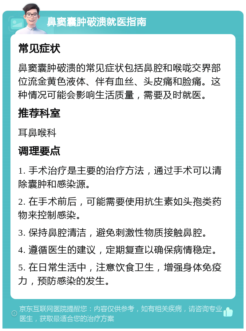 鼻窦囊肿破溃就医指南 常见症状 鼻窦囊肿破溃的常见症状包括鼻腔和喉咙交界部位流金黄色液体、伴有血丝、头皮痛和脸痛。这种情况可能会影响生活质量，需要及时就医。 推荐科室 耳鼻喉科 调理要点 1. 手术治疗是主要的治疗方法，通过手术可以清除囊肿和感染源。 2. 在手术前后，可能需要使用抗生素如头孢类药物来控制感染。 3. 保持鼻腔清洁，避免刺激性物质接触鼻腔。 4. 遵循医生的建议，定期复查以确保病情稳定。 5. 在日常生活中，注意饮食卫生，增强身体免疫力，预防感染的发生。