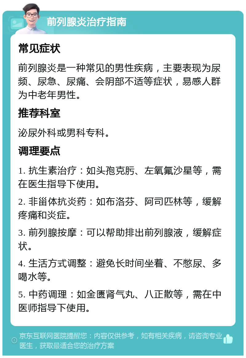 前列腺炎治疗指南 常见症状 前列腺炎是一种常见的男性疾病，主要表现为尿频、尿急、尿痛、会阴部不适等症状，易感人群为中老年男性。 推荐科室 泌尿外科或男科专科。 调理要点 1. 抗生素治疗：如头孢克肟、左氧氟沙星等，需在医生指导下使用。 2. 非甾体抗炎药：如布洛芬、阿司匹林等，缓解疼痛和炎症。 3. 前列腺按摩：可以帮助排出前列腺液，缓解症状。 4. 生活方式调整：避免长时间坐着、不憋尿、多喝水等。 5. 中药调理：如金匮肾气丸、八正散等，需在中医师指导下使用。