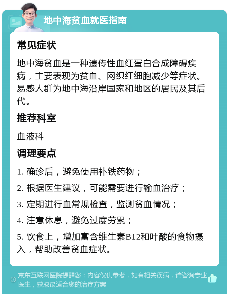 地中海贫血就医指南 常见症状 地中海贫血是一种遗传性血红蛋白合成障碍疾病，主要表现为贫血、网织红细胞减少等症状。易感人群为地中海沿岸国家和地区的居民及其后代。 推荐科室 血液科 调理要点 1. 确诊后，避免使用补铁药物； 2. 根据医生建议，可能需要进行输血治疗； 3. 定期进行血常规检查，监测贫血情况； 4. 注意休息，避免过度劳累； 5. 饮食上，增加富含维生素B12和叶酸的食物摄入，帮助改善贫血症状。