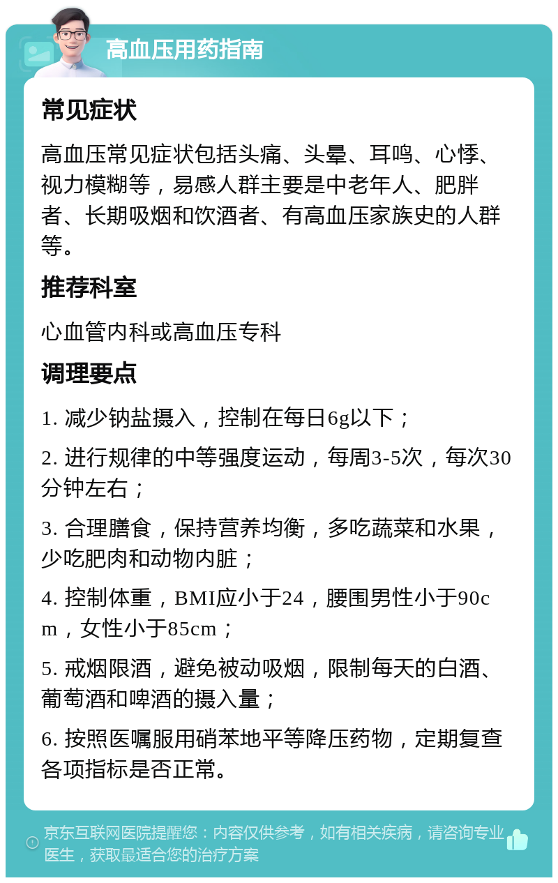 高血压用药指南 常见症状 高血压常见症状包括头痛、头晕、耳鸣、心悸、视力模糊等，易感人群主要是中老年人、肥胖者、长期吸烟和饮酒者、有高血压家族史的人群等。 推荐科室 心血管内科或高血压专科 调理要点 1. 减少钠盐摄入，控制在每日6g以下； 2. 进行规律的中等强度运动，每周3-5次，每次30分钟左右； 3. 合理膳食，保持营养均衡，多吃蔬菜和水果，少吃肥肉和动物内脏； 4. 控制体重，BMI应小于24，腰围男性小于90cm，女性小于85cm； 5. 戒烟限酒，避免被动吸烟，限制每天的白酒、葡萄酒和啤酒的摄入量； 6. 按照医嘱服用硝苯地平等降压药物，定期复查各项指标是否正常。