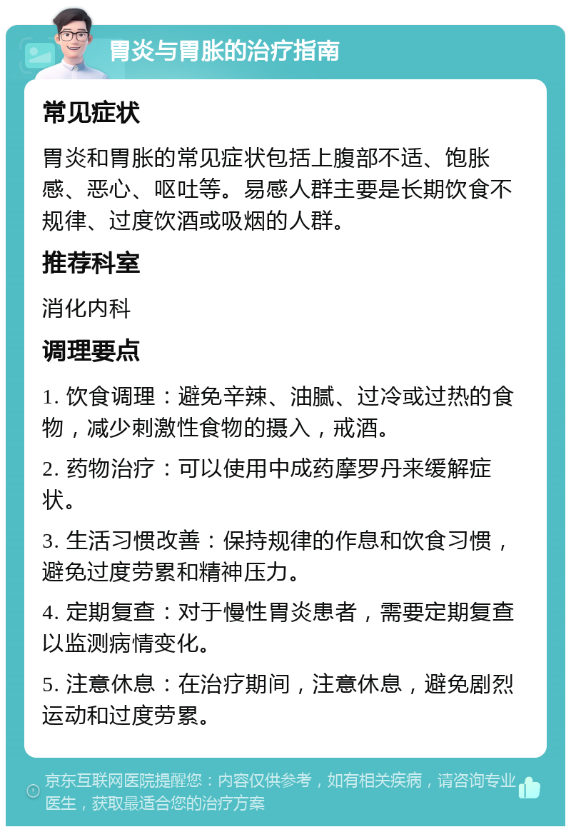 胃炎与胃胀的治疗指南 常见症状 胃炎和胃胀的常见症状包括上腹部不适、饱胀感、恶心、呕吐等。易感人群主要是长期饮食不规律、过度饮酒或吸烟的人群。 推荐科室 消化内科 调理要点 1. 饮食调理：避免辛辣、油腻、过冷或过热的食物，减少刺激性食物的摄入，戒酒。 2. 药物治疗：可以使用中成药摩罗丹来缓解症状。 3. 生活习惯改善：保持规律的作息和饮食习惯，避免过度劳累和精神压力。 4. 定期复查：对于慢性胃炎患者，需要定期复查以监测病情变化。 5. 注意休息：在治疗期间，注意休息，避免剧烈运动和过度劳累。