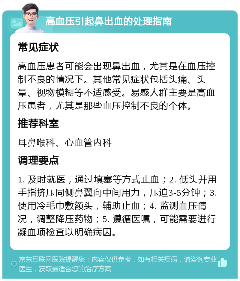 高血压引起鼻出血的处理指南 常见症状 高血压患者可能会出现鼻出血，尤其是在血压控制不良的情况下。其他常见症状包括头痛、头晕、视物模糊等不适感受。易感人群主要是高血压患者，尤其是那些血压控制不良的个体。 推荐科室 耳鼻喉科、心血管内科 调理要点 1. 及时就医，通过填塞等方式止血；2. 低头并用手指挤压同侧鼻翼向中间用力，压迫3-5分钟；3. 使用冷毛巾敷额头，辅助止血；4. 监测血压情况，调整降压药物；5. 遵循医嘱，可能需要进行凝血项检查以明确病因。