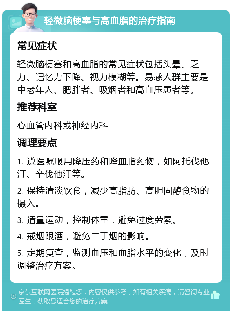 轻微脑梗塞与高血脂的治疗指南 常见症状 轻微脑梗塞和高血脂的常见症状包括头晕、乏力、记忆力下降、视力模糊等。易感人群主要是中老年人、肥胖者、吸烟者和高血压患者等。 推荐科室 心血管内科或神经内科 调理要点 1. 遵医嘱服用降压药和降血脂药物，如阿托伐他汀、辛伐他汀等。 2. 保持清淡饮食，减少高脂肪、高胆固醇食物的摄入。 3. 适量运动，控制体重，避免过度劳累。 4. 戒烟限酒，避免二手烟的影响。 5. 定期复查，监测血压和血脂水平的变化，及时调整治疗方案。