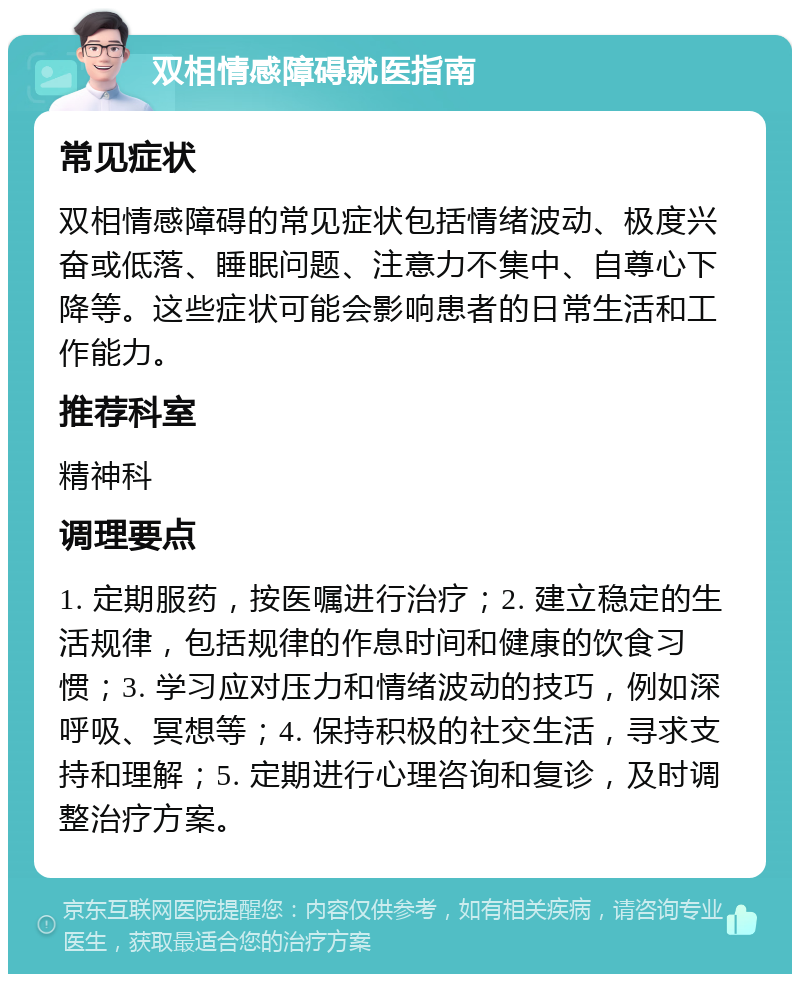 双相情感障碍就医指南 常见症状 双相情感障碍的常见症状包括情绪波动、极度兴奋或低落、睡眠问题、注意力不集中、自尊心下降等。这些症状可能会影响患者的日常生活和工作能力。 推荐科室 精神科 调理要点 1. 定期服药，按医嘱进行治疗；2. 建立稳定的生活规律，包括规律的作息时间和健康的饮食习惯；3. 学习应对压力和情绪波动的技巧，例如深呼吸、冥想等；4. 保持积极的社交生活，寻求支持和理解；5. 定期进行心理咨询和复诊，及时调整治疗方案。