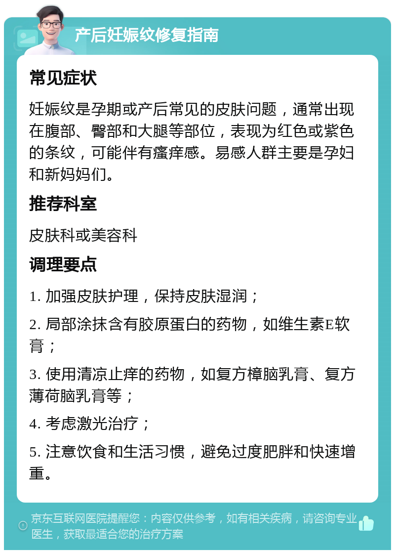 产后妊娠纹修复指南 常见症状 妊娠纹是孕期或产后常见的皮肤问题，通常出现在腹部、臀部和大腿等部位，表现为红色或紫色的条纹，可能伴有瘙痒感。易感人群主要是孕妇和新妈妈们。 推荐科室 皮肤科或美容科 调理要点 1. 加强皮肤护理，保持皮肤湿润； 2. 局部涂抹含有胶原蛋白的药物，如维生素E软膏； 3. 使用清凉止痒的药物，如复方樟脑乳膏、复方薄荷脑乳膏等； 4. 考虑激光治疗； 5. 注意饮食和生活习惯，避免过度肥胖和快速增重。