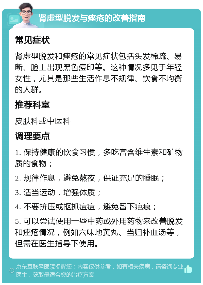 肾虚型脱发与痤疮的改善指南 常见症状 肾虚型脱发和痤疮的常见症状包括头发稀疏、易断、脸上出现黑色痘印等。这种情况多见于年轻女性，尤其是那些生活作息不规律、饮食不均衡的人群。 推荐科室 皮肤科或中医科 调理要点 1. 保持健康的饮食习惯，多吃富含维生素和矿物质的食物； 2. 规律作息，避免熬夜，保证充足的睡眠； 3. 适当运动，增强体质； 4. 不要挤压或抠抓痘痘，避免留下疤痕； 5. 可以尝试使用一些中药或外用药物来改善脱发和痤疮情况，例如六味地黄丸、当归补血汤等，但需在医生指导下使用。