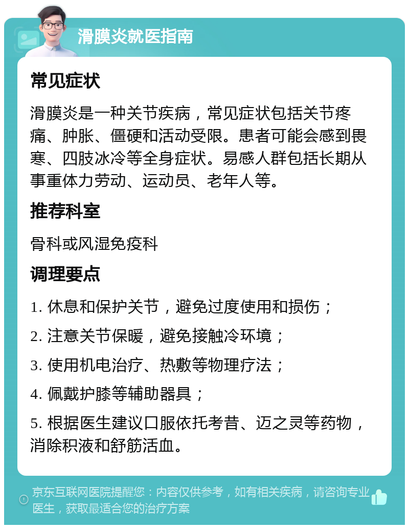 滑膜炎就医指南 常见症状 滑膜炎是一种关节疾病，常见症状包括关节疼痛、肿胀、僵硬和活动受限。患者可能会感到畏寒、四肢冰冷等全身症状。易感人群包括长期从事重体力劳动、运动员、老年人等。 推荐科室 骨科或风湿免疫科 调理要点 1. 休息和保护关节，避免过度使用和损伤； 2. 注意关节保暖，避免接触冷环境； 3. 使用机电治疗、热敷等物理疗法； 4. 佩戴护膝等辅助器具； 5. 根据医生建议口服依托考昔、迈之灵等药物，消除积液和舒筋活血。