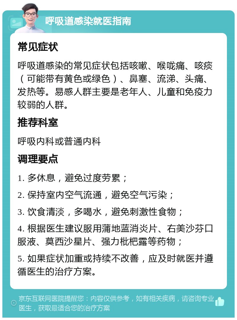 呼吸道感染就医指南 常见症状 呼吸道感染的常见症状包括咳嗽、喉咙痛、咳痰（可能带有黄色或绿色）、鼻塞、流涕、头痛、发热等。易感人群主要是老年人、儿童和免疫力较弱的人群。 推荐科室 呼吸内科或普通内科 调理要点 1. 多休息，避免过度劳累； 2. 保持室内空气流通，避免空气污染； 3. 饮食清淡，多喝水，避免刺激性食物； 4. 根据医生建议服用蒲地蓝消炎片、右美沙芬口服液、莫西沙星片、强力枇杷露等药物； 5. 如果症状加重或持续不改善，应及时就医并遵循医生的治疗方案。