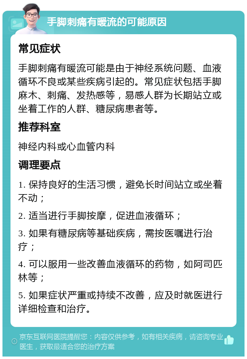 手脚刺痛有暖流的可能原因 常见症状 手脚刺痛有暖流可能是由于神经系统问题、血液循环不良或某些疾病引起的。常见症状包括手脚麻木、刺痛、发热感等，易感人群为长期站立或坐着工作的人群、糖尿病患者等。 推荐科室 神经内科或心血管内科 调理要点 1. 保持良好的生活习惯，避免长时间站立或坐着不动； 2. 适当进行手脚按摩，促进血液循环； 3. 如果有糖尿病等基础疾病，需按医嘱进行治疗； 4. 可以服用一些改善血液循环的药物，如阿司匹林等； 5. 如果症状严重或持续不改善，应及时就医进行详细检查和治疗。