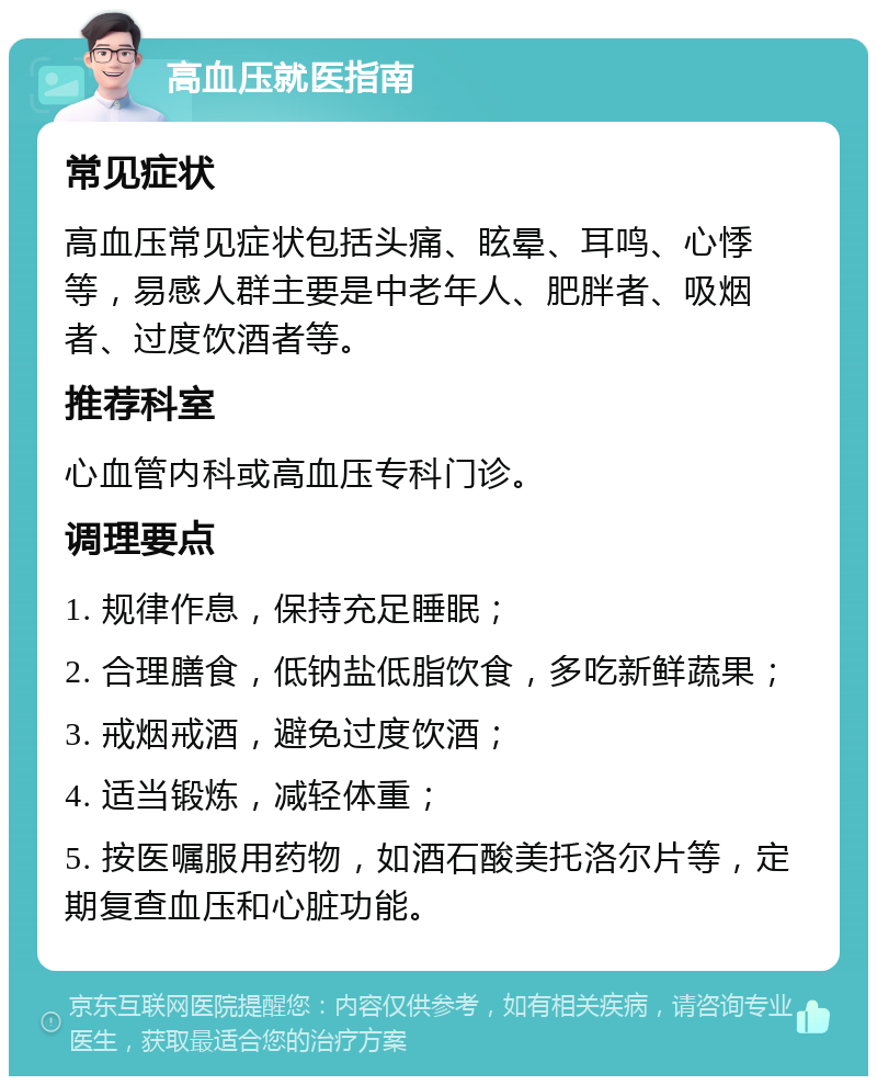 高血压就医指南 常见症状 高血压常见症状包括头痛、眩晕、耳鸣、心悸等，易感人群主要是中老年人、肥胖者、吸烟者、过度饮酒者等。 推荐科室 心血管内科或高血压专科门诊。 调理要点 1. 规律作息，保持充足睡眠； 2. 合理膳食，低钠盐低脂饮食，多吃新鲜蔬果； 3. 戒烟戒酒，避免过度饮酒； 4. 适当锻炼，减轻体重； 5. 按医嘱服用药物，如酒石酸美托洛尔片等，定期复查血压和心脏功能。