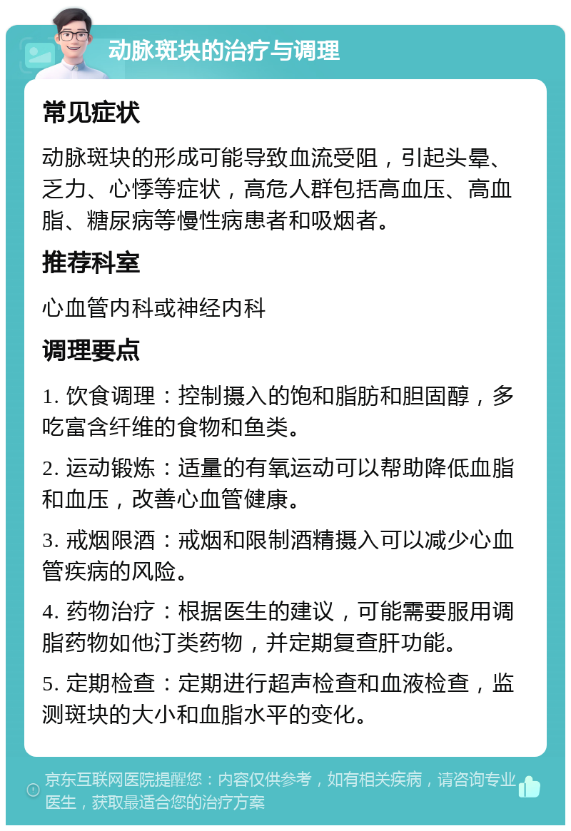 动脉斑块的治疗与调理 常见症状 动脉斑块的形成可能导致血流受阻，引起头晕、乏力、心悸等症状，高危人群包括高血压、高血脂、糖尿病等慢性病患者和吸烟者。 推荐科室 心血管内科或神经内科 调理要点 1. 饮食调理：控制摄入的饱和脂肪和胆固醇，多吃富含纤维的食物和鱼类。 2. 运动锻炼：适量的有氧运动可以帮助降低血脂和血压，改善心血管健康。 3. 戒烟限酒：戒烟和限制酒精摄入可以减少心血管疾病的风险。 4. 药物治疗：根据医生的建议，可能需要服用调脂药物如他汀类药物，并定期复查肝功能。 5. 定期检查：定期进行超声检查和血液检查，监测斑块的大小和血脂水平的变化。