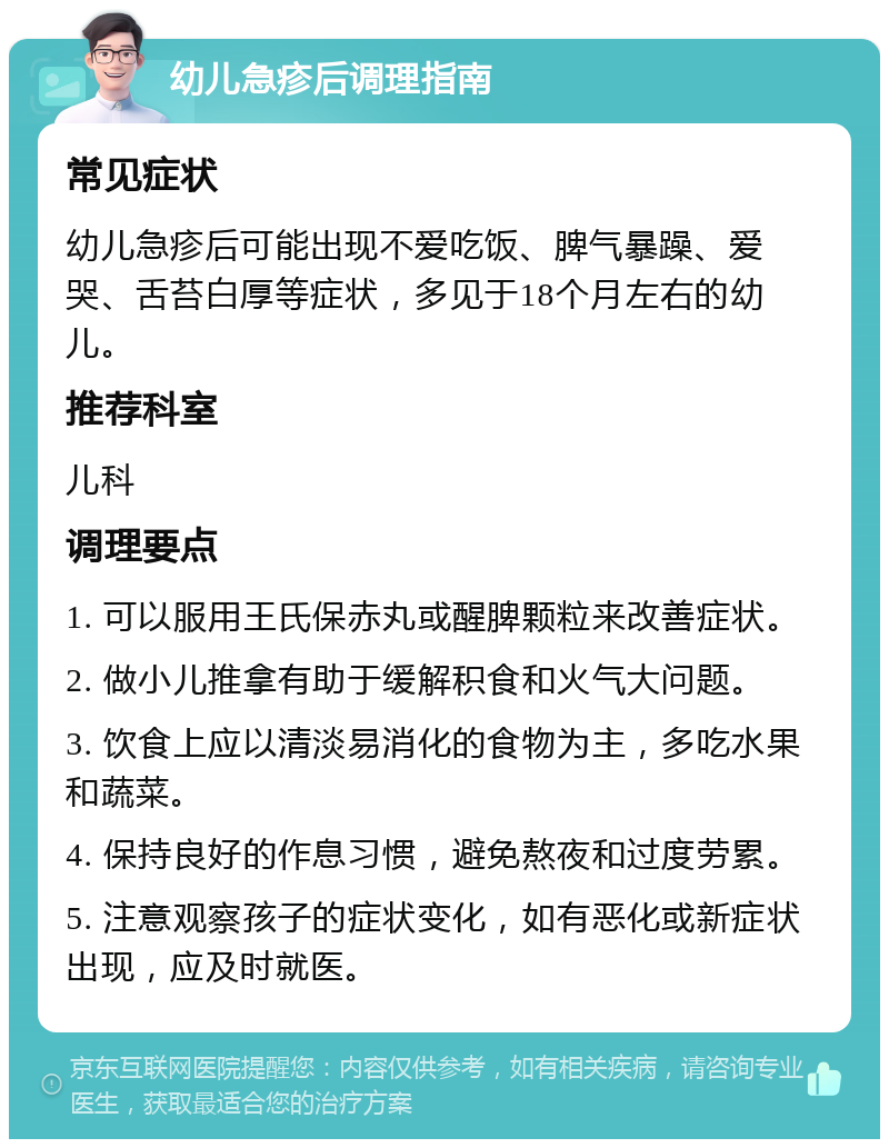 幼儿急疹后调理指南 常见症状 幼儿急疹后可能出现不爱吃饭、脾气暴躁、爱哭、舌苔白厚等症状，多见于18个月左右的幼儿。 推荐科室 儿科 调理要点 1. 可以服用王氏保赤丸或醒脾颗粒来改善症状。 2. 做小儿推拿有助于缓解积食和火气大问题。 3. 饮食上应以清淡易消化的食物为主，多吃水果和蔬菜。 4. 保持良好的作息习惯，避免熬夜和过度劳累。 5. 注意观察孩子的症状变化，如有恶化或新症状出现，应及时就医。