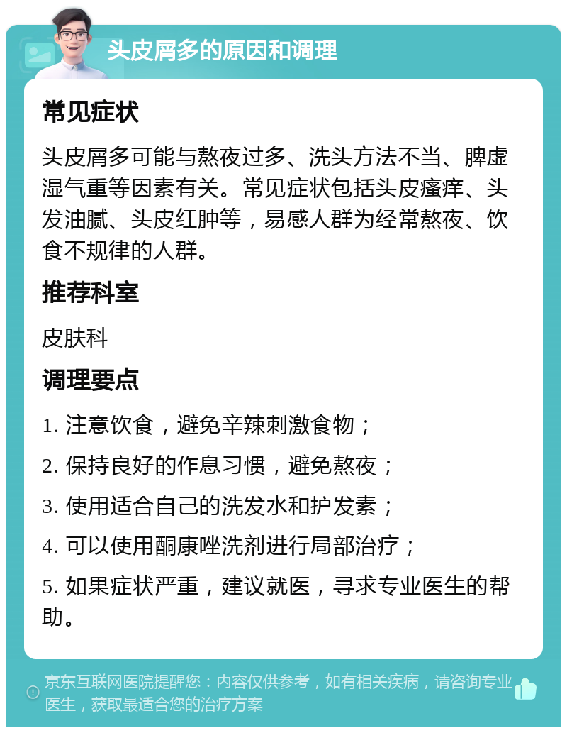 头皮屑多的原因和调理 常见症状 头皮屑多可能与熬夜过多、洗头方法不当、脾虚湿气重等因素有关。常见症状包括头皮瘙痒、头发油腻、头皮红肿等，易感人群为经常熬夜、饮食不规律的人群。 推荐科室 皮肤科 调理要点 1. 注意饮食，避免辛辣刺激食物； 2. 保持良好的作息习惯，避免熬夜； 3. 使用适合自己的洗发水和护发素； 4. 可以使用酮康唑洗剂进行局部治疗； 5. 如果症状严重，建议就医，寻求专业医生的帮助。