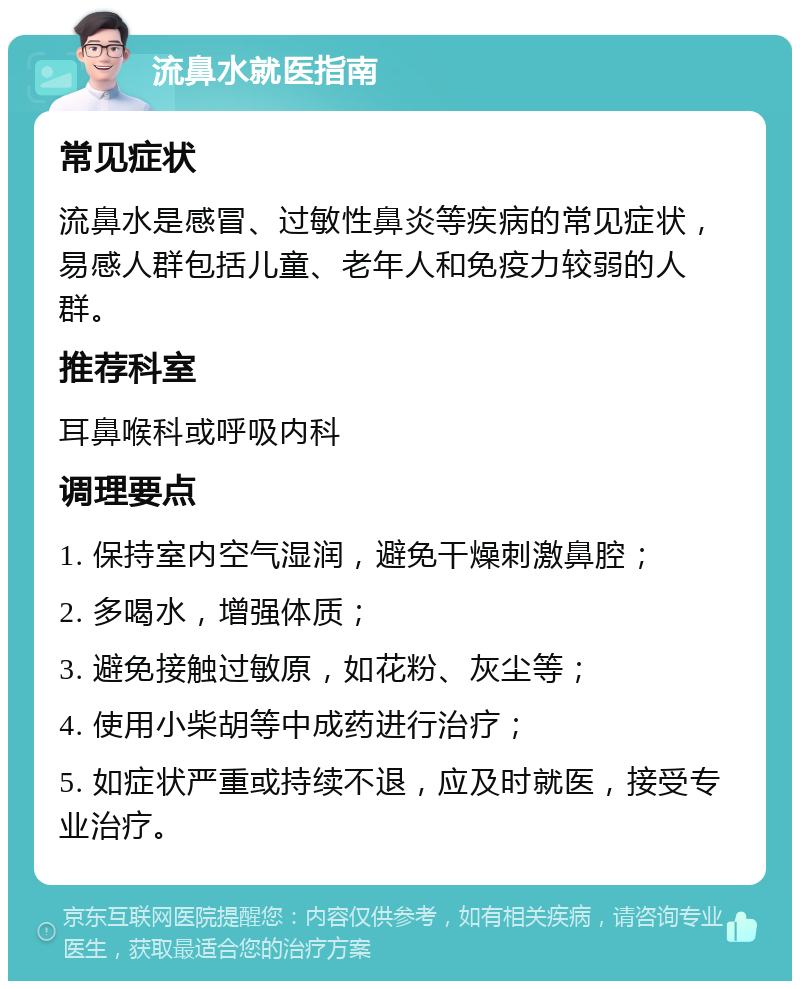 流鼻水就医指南 常见症状 流鼻水是感冒、过敏性鼻炎等疾病的常见症状，易感人群包括儿童、老年人和免疫力较弱的人群。 推荐科室 耳鼻喉科或呼吸内科 调理要点 1. 保持室内空气湿润，避免干燥刺激鼻腔； 2. 多喝水，增强体质； 3. 避免接触过敏原，如花粉、灰尘等； 4. 使用小柴胡等中成药进行治疗； 5. 如症状严重或持续不退，应及时就医，接受专业治疗。