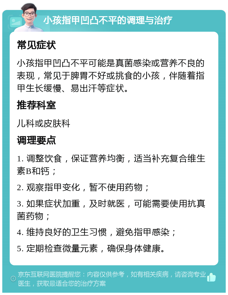 小孩指甲凹凸不平的调理与治疗 常见症状 小孩指甲凹凸不平可能是真菌感染或营养不良的表现，常见于脾胃不好或挑食的小孩，伴随着指甲生长缓慢、易出汗等症状。 推荐科室 儿科或皮肤科 调理要点 1. 调整饮食，保证营养均衡，适当补充复合维生素B和钙； 2. 观察指甲变化，暂不使用药物； 3. 如果症状加重，及时就医，可能需要使用抗真菌药物； 4. 维持良好的卫生习惯，避免指甲感染； 5. 定期检查微量元素，确保身体健康。