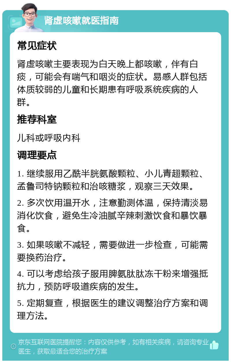 肾虚咳嗽就医指南 常见症状 肾虚咳嗽主要表现为白天晚上都咳嗽，伴有白痰，可能会有喘气和咽炎的症状。易感人群包括体质较弱的儿童和长期患有呼吸系统疾病的人群。 推荐科室 儿科或呼吸内科 调理要点 1. 继续服用乙酰半胱氨酸颗粒、小儿青趐颗粒、孟鲁司特钠颗粒和治咳糖浆，观察三天效果。 2. 多次饮用温开水，注意勤测体温，保持清淡易消化饮食，避免生冷油腻辛辣刺激饮食和暴饮暴食。 3. 如果咳嗽不减轻，需要做进一步检查，可能需要换药治疗。 4. 可以考虑给孩子服用脾氨肽肽冻干粉来增强抵抗力，预防呼吸道疾病的发生。 5. 定期复查，根据医生的建议调整治疗方案和调理方法。