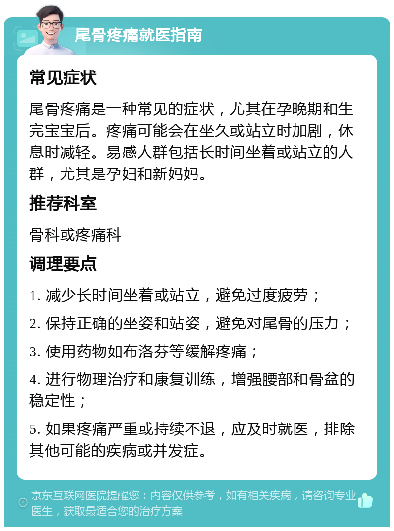 尾骨疼痛就医指南 常见症状 尾骨疼痛是一种常见的症状，尤其在孕晚期和生完宝宝后。疼痛可能会在坐久或站立时加剧，休息时减轻。易感人群包括长时间坐着或站立的人群，尤其是孕妇和新妈妈。 推荐科室 骨科或疼痛科 调理要点 1. 减少长时间坐着或站立，避免过度疲劳； 2. 保持正确的坐姿和站姿，避免对尾骨的压力； 3. 使用药物如布洛芬等缓解疼痛； 4. 进行物理治疗和康复训练，增强腰部和骨盆的稳定性； 5. 如果疼痛严重或持续不退，应及时就医，排除其他可能的疾病或并发症。