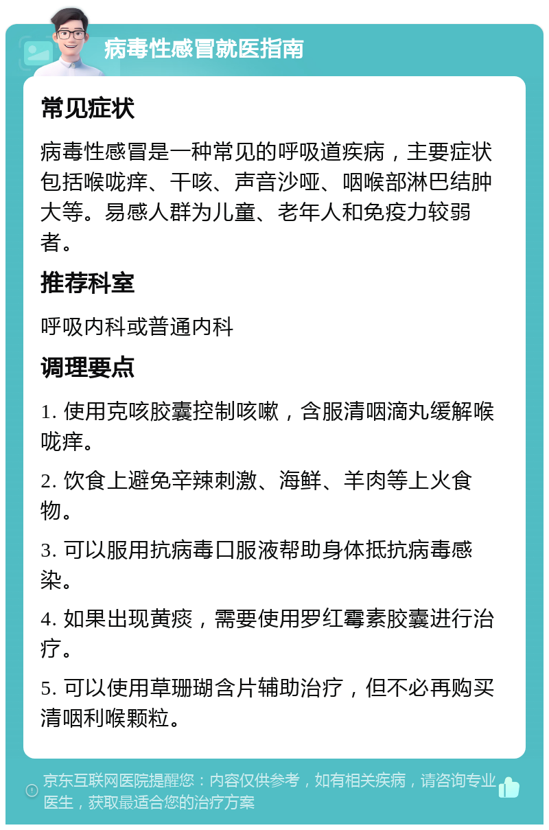 病毒性感冒就医指南 常见症状 病毒性感冒是一种常见的呼吸道疾病，主要症状包括喉咙痒、干咳、声音沙哑、咽喉部淋巴结肿大等。易感人群为儿童、老年人和免疫力较弱者。 推荐科室 呼吸内科或普通内科 调理要点 1. 使用克咳胶囊控制咳嗽，含服清咽滴丸缓解喉咙痒。 2. 饮食上避免辛辣刺激、海鲜、羊肉等上火食物。 3. 可以服用抗病毒口服液帮助身体抵抗病毒感染。 4. 如果出现黄痰，需要使用罗红霉素胶囊进行治疗。 5. 可以使用草珊瑚含片辅助治疗，但不必再购买清咽利喉颗粒。