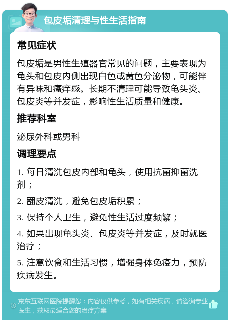 包皮垢清理与性生活指南 常见症状 包皮垢是男性生殖器官常见的问题，主要表现为龟头和包皮内侧出现白色或黄色分泌物，可能伴有异味和瘙痒感。长期不清理可能导致龟头炎、包皮炎等并发症，影响性生活质量和健康。 推荐科室 泌尿外科或男科 调理要点 1. 每日清洗包皮内部和龟头，使用抗菌抑菌洗剂； 2. 翻皮清洗，避免包皮垢积累； 3. 保持个人卫生，避免性生活过度频繁； 4. 如果出现龟头炎、包皮炎等并发症，及时就医治疗； 5. 注意饮食和生活习惯，增强身体免疫力，预防疾病发生。