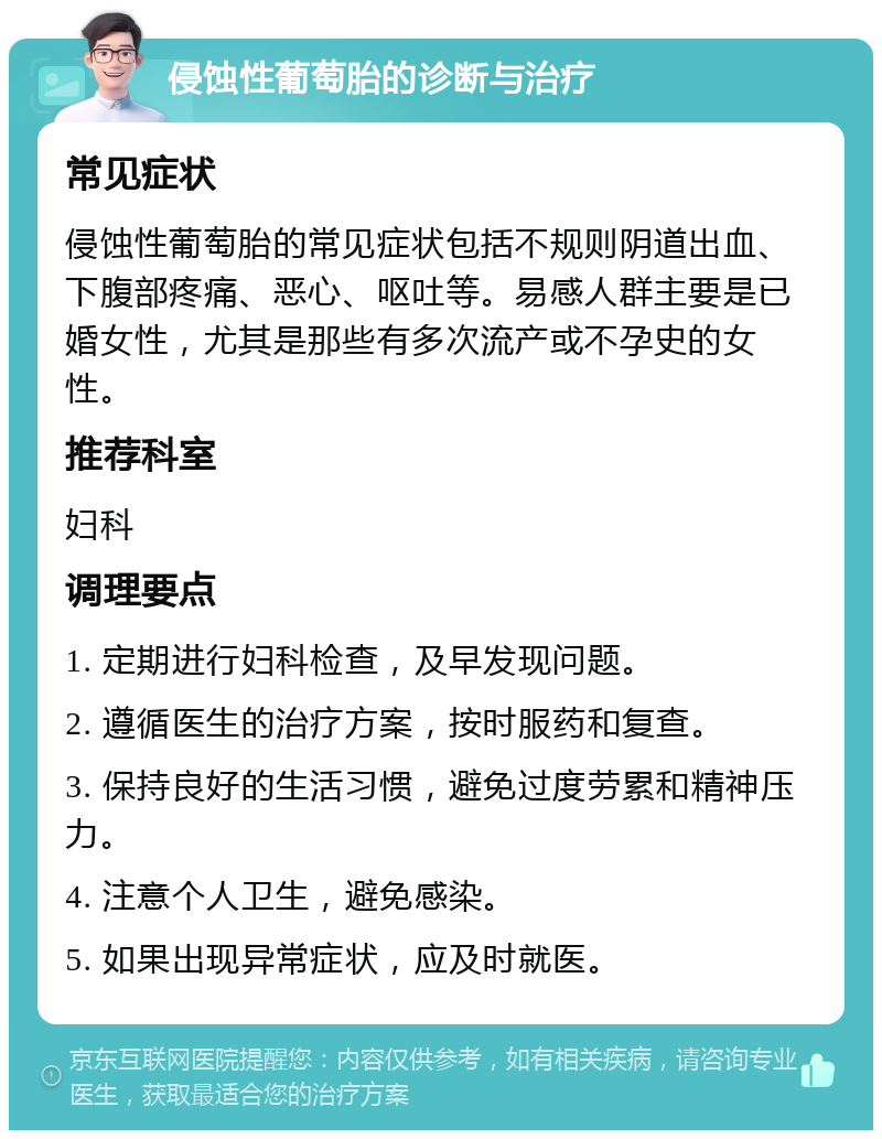 侵蚀性葡萄胎的诊断与治疗 常见症状 侵蚀性葡萄胎的常见症状包括不规则阴道出血、下腹部疼痛、恶心、呕吐等。易感人群主要是已婚女性，尤其是那些有多次流产或不孕史的女性。 推荐科室 妇科 调理要点 1. 定期进行妇科检查，及早发现问题。 2. 遵循医生的治疗方案，按时服药和复查。 3. 保持良好的生活习惯，避免过度劳累和精神压力。 4. 注意个人卫生，避免感染。 5. 如果出现异常症状，应及时就医。