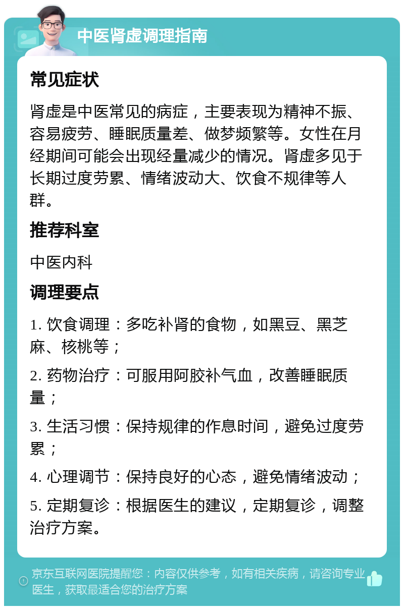 中医肾虚调理指南 常见症状 肾虚是中医常见的病症，主要表现为精神不振、容易疲劳、睡眠质量差、做梦频繁等。女性在月经期间可能会出现经量减少的情况。肾虚多见于长期过度劳累、情绪波动大、饮食不规律等人群。 推荐科室 中医内科 调理要点 1. 饮食调理：多吃补肾的食物，如黑豆、黑芝麻、核桃等； 2. 药物治疗：可服用阿胶补气血，改善睡眠质量； 3. 生活习惯：保持规律的作息时间，避免过度劳累； 4. 心理调节：保持良好的心态，避免情绪波动； 5. 定期复诊：根据医生的建议，定期复诊，调整治疗方案。