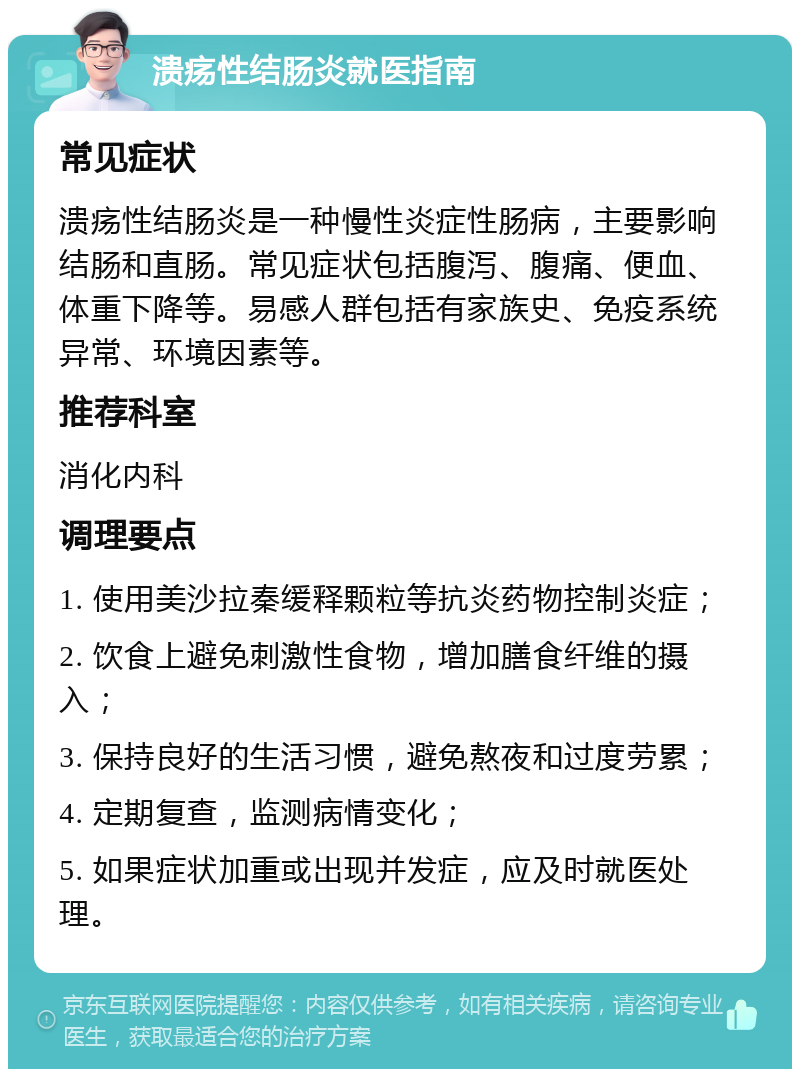 溃疡性结肠炎就医指南 常见症状 溃疡性结肠炎是一种慢性炎症性肠病，主要影响结肠和直肠。常见症状包括腹泻、腹痛、便血、体重下降等。易感人群包括有家族史、免疫系统异常、环境因素等。 推荐科室 消化内科 调理要点 1. 使用美沙拉秦缓释颗粒等抗炎药物控制炎症； 2. 饮食上避免刺激性食物，增加膳食纤维的摄入； 3. 保持良好的生活习惯，避免熬夜和过度劳累； 4. 定期复查，监测病情变化； 5. 如果症状加重或出现并发症，应及时就医处理。