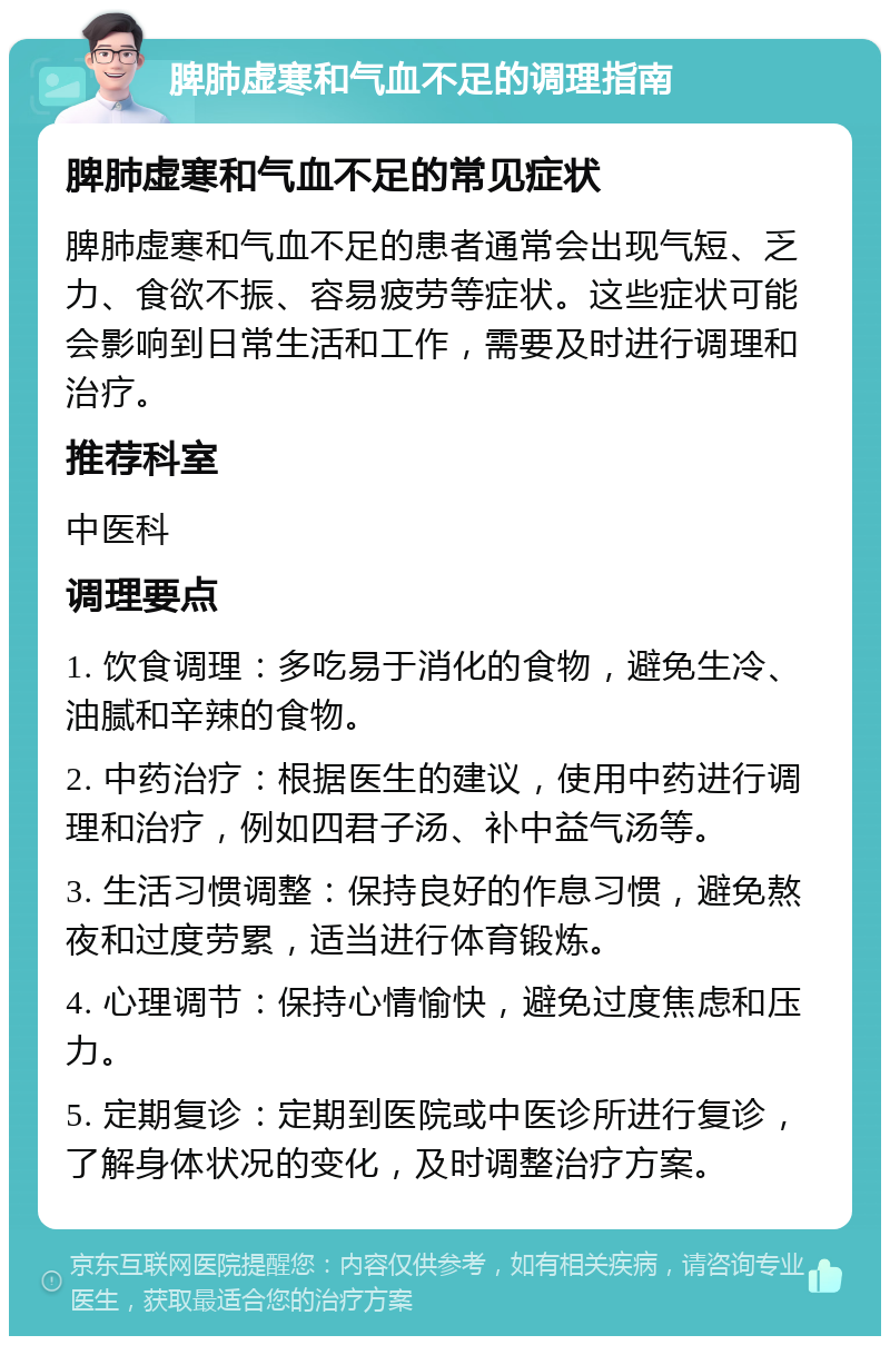 脾肺虚寒和气血不足的调理指南 脾肺虚寒和气血不足的常见症状 脾肺虚寒和气血不足的患者通常会出现气短、乏力、食欲不振、容易疲劳等症状。这些症状可能会影响到日常生活和工作，需要及时进行调理和治疗。 推荐科室 中医科 调理要点 1. 饮食调理：多吃易于消化的食物，避免生冷、油腻和辛辣的食物。 2. 中药治疗：根据医生的建议，使用中药进行调理和治疗，例如四君子汤、补中益气汤等。 3. 生活习惯调整：保持良好的作息习惯，避免熬夜和过度劳累，适当进行体育锻炼。 4. 心理调节：保持心情愉快，避免过度焦虑和压力。 5. 定期复诊：定期到医院或中医诊所进行复诊，了解身体状况的变化，及时调整治疗方案。