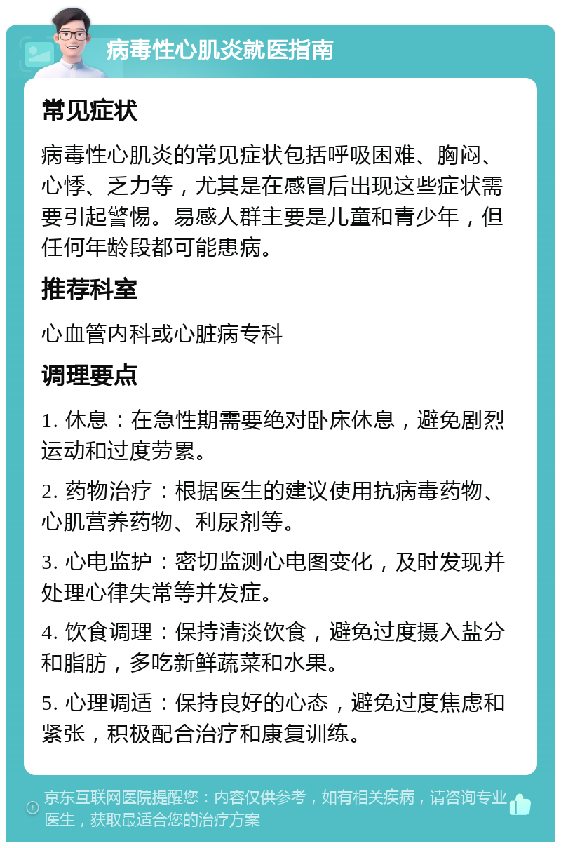 病毒性心肌炎就医指南 常见症状 病毒性心肌炎的常见症状包括呼吸困难、胸闷、心悸、乏力等，尤其是在感冒后出现这些症状需要引起警惕。易感人群主要是儿童和青少年，但任何年龄段都可能患病。 推荐科室 心血管内科或心脏病专科 调理要点 1. 休息：在急性期需要绝对卧床休息，避免剧烈运动和过度劳累。 2. 药物治疗：根据医生的建议使用抗病毒药物、心肌营养药物、利尿剂等。 3. 心电监护：密切监测心电图变化，及时发现并处理心律失常等并发症。 4. 饮食调理：保持清淡饮食，避免过度摄入盐分和脂肪，多吃新鲜蔬菜和水果。 5. 心理调适：保持良好的心态，避免过度焦虑和紧张，积极配合治疗和康复训练。