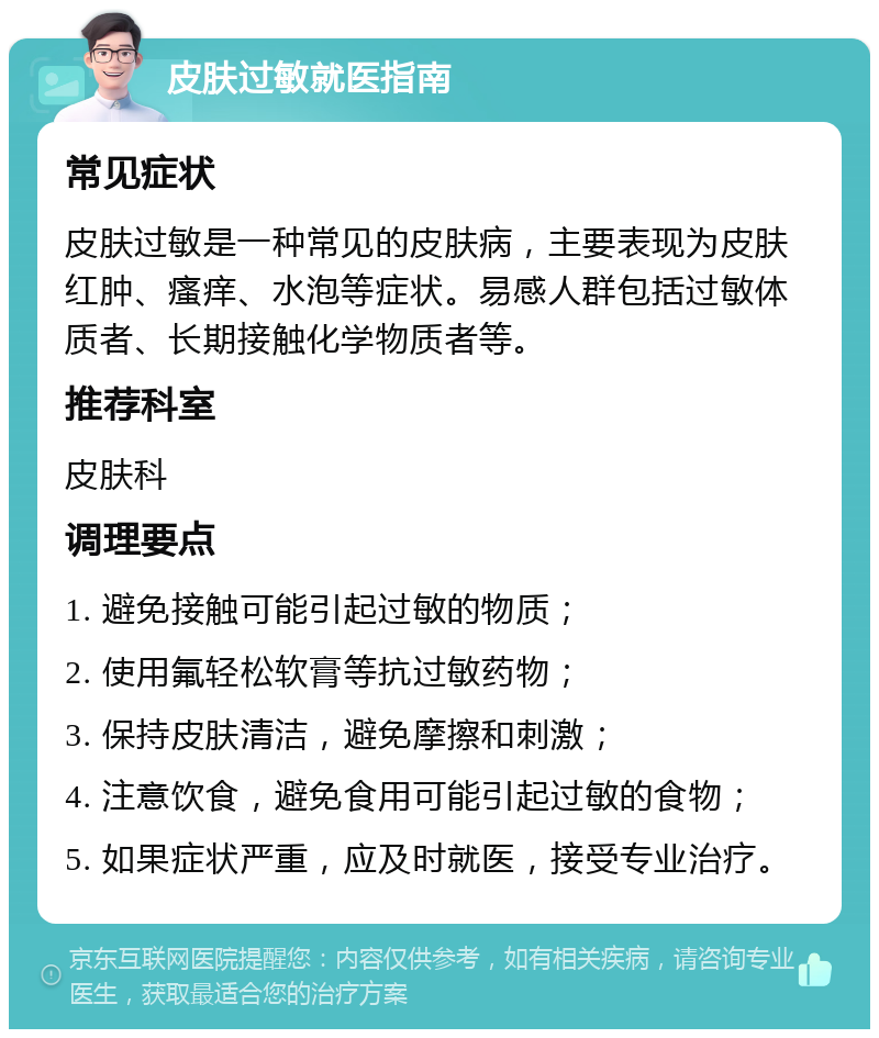 皮肤过敏就医指南 常见症状 皮肤过敏是一种常见的皮肤病，主要表现为皮肤红肿、瘙痒、水泡等症状。易感人群包括过敏体质者、长期接触化学物质者等。 推荐科室 皮肤科 调理要点 1. 避免接触可能引起过敏的物质； 2. 使用氟轻松软膏等抗过敏药物； 3. 保持皮肤清洁，避免摩擦和刺激； 4. 注意饮食，避免食用可能引起过敏的食物； 5. 如果症状严重，应及时就医，接受专业治疗。