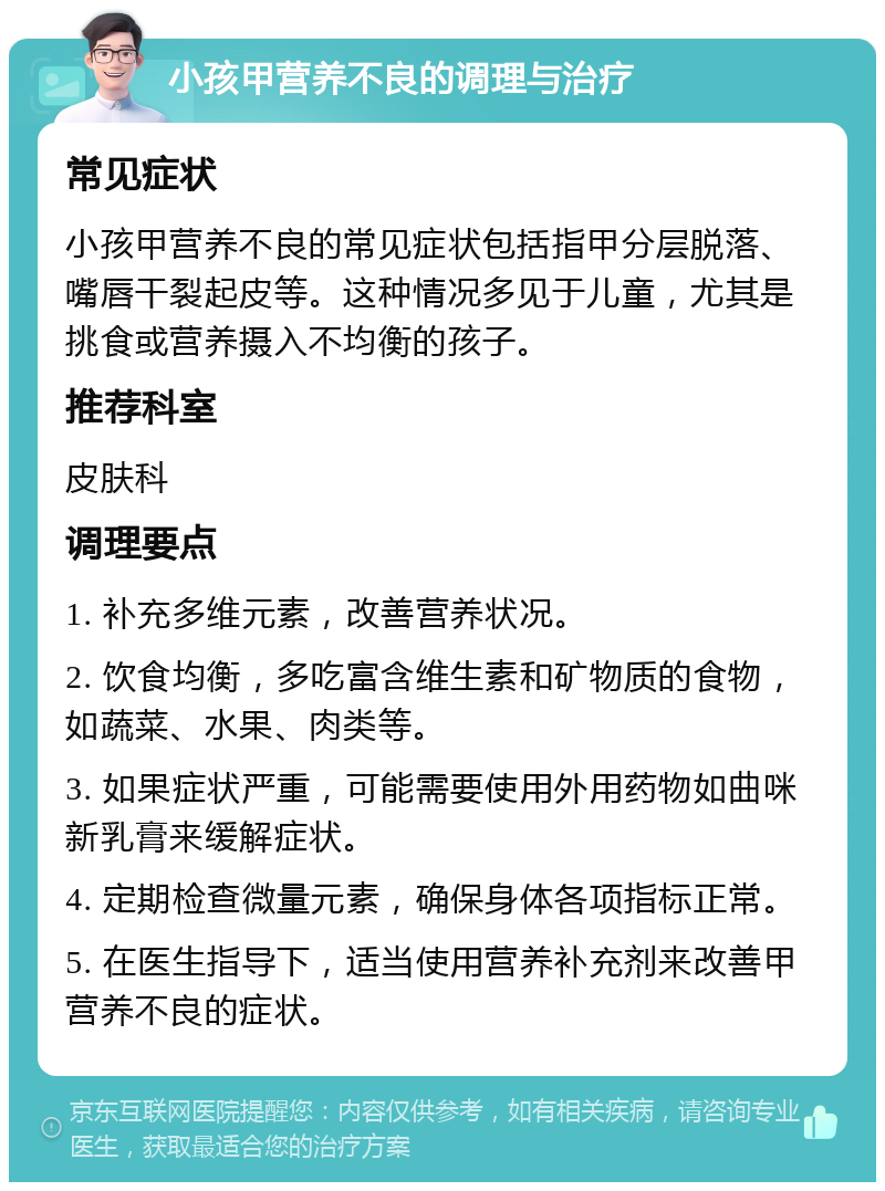 小孩甲营养不良的调理与治疗 常见症状 小孩甲营养不良的常见症状包括指甲分层脱落、嘴唇干裂起皮等。这种情况多见于儿童，尤其是挑食或营养摄入不均衡的孩子。 推荐科室 皮肤科 调理要点 1. 补充多维元素，改善营养状况。 2. 饮食均衡，多吃富含维生素和矿物质的食物，如蔬菜、水果、肉类等。 3. 如果症状严重，可能需要使用外用药物如曲咪新乳膏来缓解症状。 4. 定期检查微量元素，确保身体各项指标正常。 5. 在医生指导下，适当使用营养补充剂来改善甲营养不良的症状。