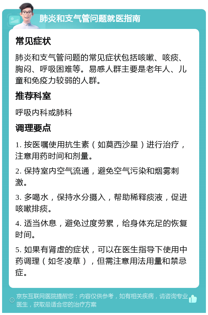 肺炎和支气管问题就医指南 常见症状 肺炎和支气管问题的常见症状包括咳嗽、咳痰、胸闷、呼吸困难等。易感人群主要是老年人、儿童和免疫力较弱的人群。 推荐科室 呼吸内科或肺科 调理要点 1. 按医嘱使用抗生素（如莫西沙星）进行治疗，注意用药时间和剂量。 2. 保持室内空气流通，避免空气污染和烟雾刺激。 3. 多喝水，保持水分摄入，帮助稀释痰液，促进咳嗽排痰。 4. 适当休息，避免过度劳累，给身体充足的恢复时间。 5. 如果有肾虚的症状，可以在医生指导下使用中药调理（如冬凌草），但需注意用法用量和禁忌症。