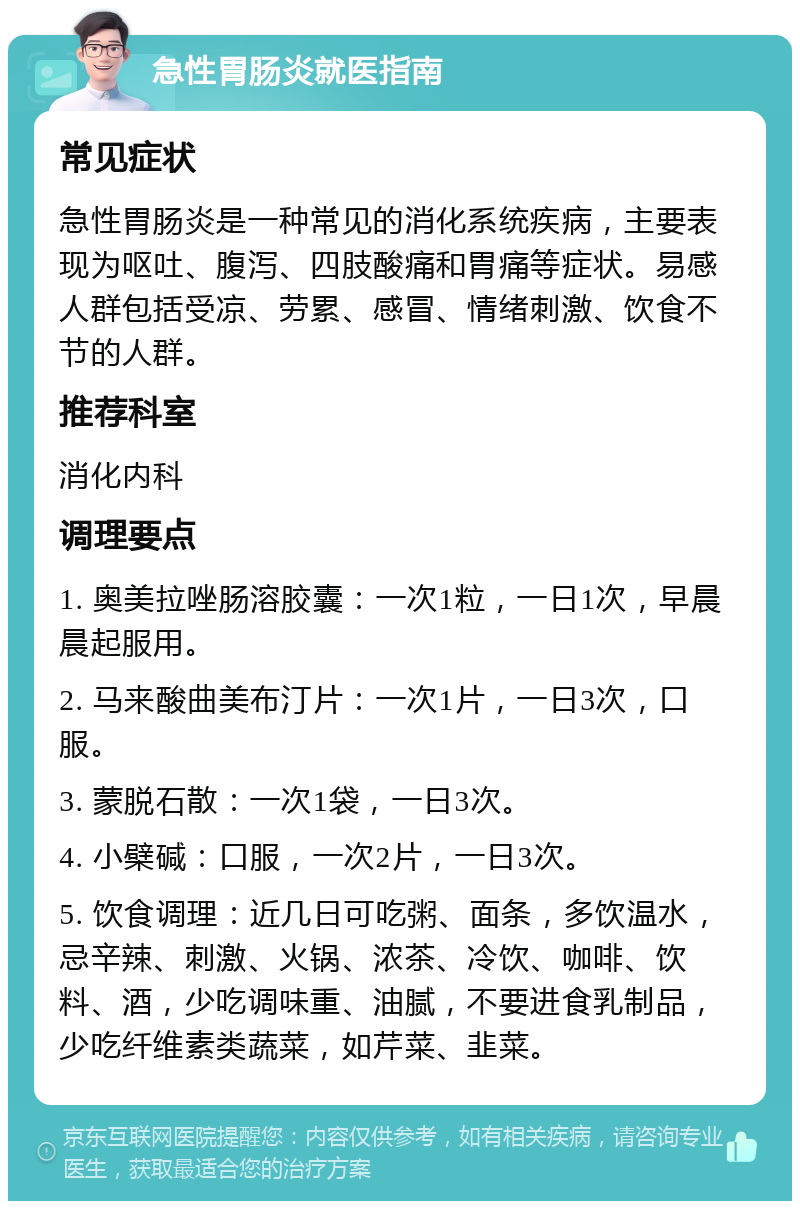 急性胃肠炎就医指南 常见症状 急性胃肠炎是一种常见的消化系统疾病，主要表现为呕吐、腹泻、四肢酸痛和胃痛等症状。易感人群包括受凉、劳累、感冒、情绪刺激、饮食不节的人群。 推荐科室 消化内科 调理要点 1. 奥美拉唑肠溶胶囊：一次1粒，一日1次，早晨晨起服用。 2. 马来酸曲美布汀片：一次1片，一日3次，口服。 3. 蒙脱石散：一次1袋，一日3次。 4. 小檗碱：口服，一次2片，一日3次。 5. 饮食调理：近几日可吃粥、面条，多饮温水，忌辛辣、刺激、火锅、浓茶、冷饮、咖啡、饮料、酒，少吃调味重、油腻，不要进食乳制品，少吃纤维素类蔬菜，如芹菜、韭菜。