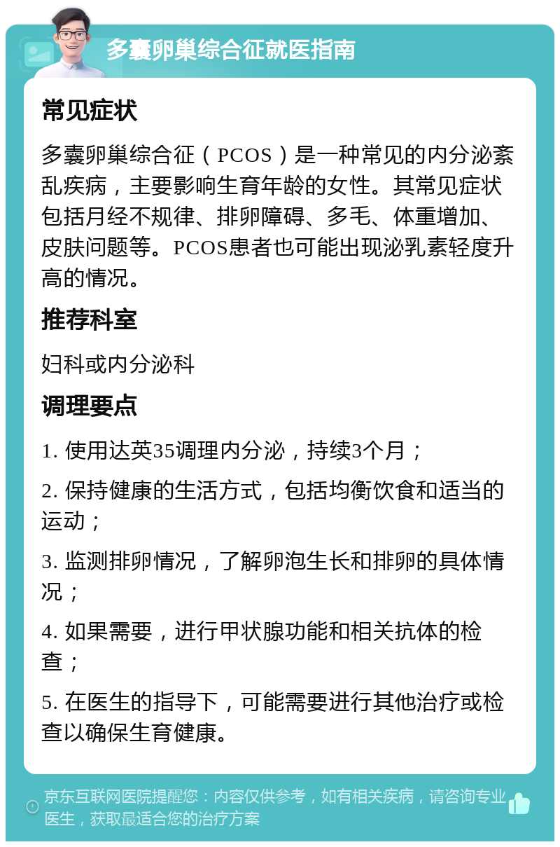 多囊卵巢综合征就医指南 常见症状 多囊卵巢综合征（PCOS）是一种常见的内分泌紊乱疾病，主要影响生育年龄的女性。其常见症状包括月经不规律、排卵障碍、多毛、体重增加、皮肤问题等。PCOS患者也可能出现泌乳素轻度升高的情况。 推荐科室 妇科或内分泌科 调理要点 1. 使用达英35调理内分泌，持续3个月； 2. 保持健康的生活方式，包括均衡饮食和适当的运动； 3. 监测排卵情况，了解卵泡生长和排卵的具体情况； 4. 如果需要，进行甲状腺功能和相关抗体的检查； 5. 在医生的指导下，可能需要进行其他治疗或检查以确保生育健康。