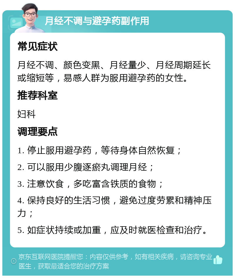 月经不调与避孕药副作用 常见症状 月经不调、颜色变黑、月经量少、月经周期延长或缩短等，易感人群为服用避孕药的女性。 推荐科室 妇科 调理要点 1. 停止服用避孕药，等待身体自然恢复； 2. 可以服用少腹逐瘀丸调理月经； 3. 注意饮食，多吃富含铁质的食物； 4. 保持良好的生活习惯，避免过度劳累和精神压力； 5. 如症状持续或加重，应及时就医检查和治疗。