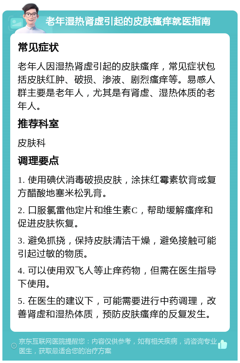 老年湿热肾虚引起的皮肤瘙痒就医指南 常见症状 老年人因湿热肾虚引起的皮肤瘙痒，常见症状包括皮肤红肿、破损、渗液、剧烈瘙痒等。易感人群主要是老年人，尤其是有肾虚、湿热体质的老年人。 推荐科室 皮肤科 调理要点 1. 使用碘伏消毒破损皮肤，涂抹红霉素软膏或复方醋酸地塞米松乳膏。 2. 口服氯雷他定片和维生素C，帮助缓解瘙痒和促进皮肤恢复。 3. 避免抓挠，保持皮肤清洁干燥，避免接触可能引起过敏的物质。 4. 可以使用双飞人等止痒药物，但需在医生指导下使用。 5. 在医生的建议下，可能需要进行中药调理，改善肾虚和湿热体质，预防皮肤瘙痒的反复发生。