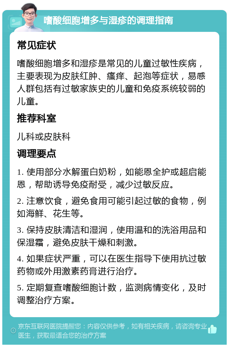 嗜酸细胞增多与湿疹的调理指南 常见症状 嗜酸细胞增多和湿疹是常见的儿童过敏性疾病，主要表现为皮肤红肿、瘙痒、起泡等症状，易感人群包括有过敏家族史的儿童和免疫系统较弱的儿童。 推荐科室 儿科或皮肤科 调理要点 1. 使用部分水解蛋白奶粉，如能恩全护或超启能恩，帮助诱导免疫耐受，减少过敏反应。 2. 注意饮食，避免食用可能引起过敏的食物，例如海鲜、花生等。 3. 保持皮肤清洁和湿润，使用温和的洗浴用品和保湿霜，避免皮肤干燥和刺激。 4. 如果症状严重，可以在医生指导下使用抗过敏药物或外用激素药膏进行治疗。 5. 定期复查嗜酸细胞计数，监测病情变化，及时调整治疗方案。