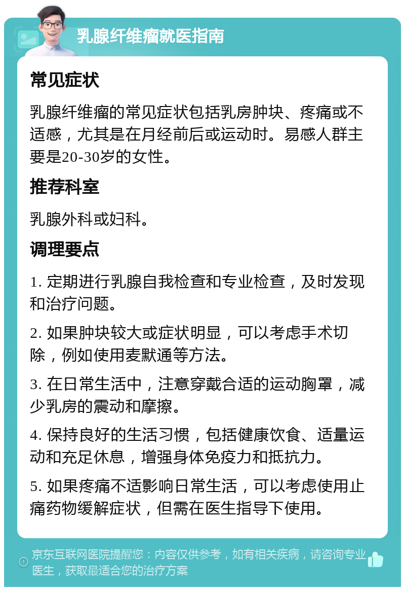 乳腺纤维瘤就医指南 常见症状 乳腺纤维瘤的常见症状包括乳房肿块、疼痛或不适感，尤其是在月经前后或运动时。易感人群主要是20-30岁的女性。 推荐科室 乳腺外科或妇科。 调理要点 1. 定期进行乳腺自我检查和专业检查，及时发现和治疗问题。 2. 如果肿块较大或症状明显，可以考虑手术切除，例如使用麦默通等方法。 3. 在日常生活中，注意穿戴合适的运动胸罩，减少乳房的震动和摩擦。 4. 保持良好的生活习惯，包括健康饮食、适量运动和充足休息，增强身体免疫力和抵抗力。 5. 如果疼痛不适影响日常生活，可以考虑使用止痛药物缓解症状，但需在医生指导下使用。