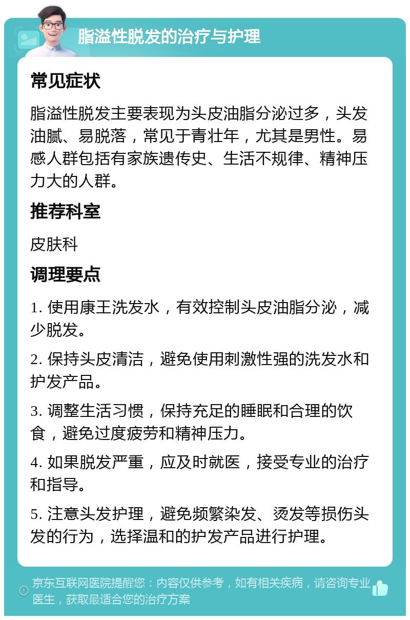 脂溢性脱发的治疗与护理 常见症状 脂溢性脱发主要表现为头皮油脂分泌过多，头发油腻、易脱落，常见于青壮年，尤其是男性。易感人群包括有家族遗传史、生活不规律、精神压力大的人群。 推荐科室 皮肤科 调理要点 1. 使用康王洗发水，有效控制头皮油脂分泌，减少脱发。 2. 保持头皮清洁，避免使用刺激性强的洗发水和护发产品。 3. 调整生活习惯，保持充足的睡眠和合理的饮食，避免过度疲劳和精神压力。 4. 如果脱发严重，应及时就医，接受专业的治疗和指导。 5. 注意头发护理，避免频繁染发、烫发等损伤头发的行为，选择温和的护发产品进行护理。