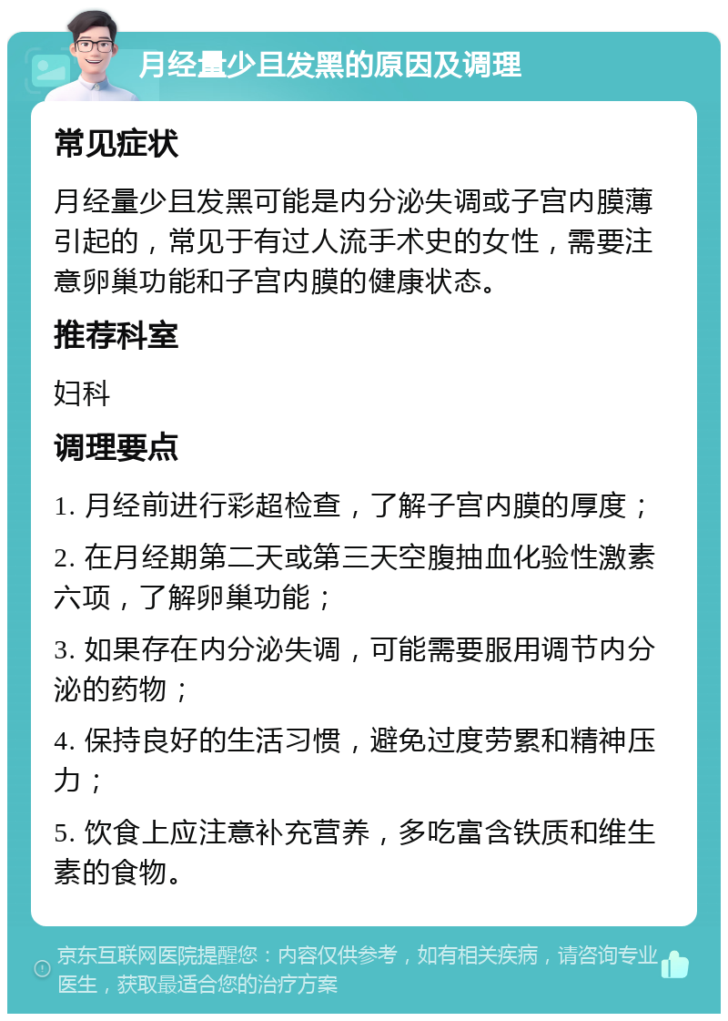 月经量少且发黑的原因及调理 常见症状 月经量少且发黑可能是内分泌失调或子宫内膜薄引起的，常见于有过人流手术史的女性，需要注意卵巢功能和子宫内膜的健康状态。 推荐科室 妇科 调理要点 1. 月经前进行彩超检查，了解子宫内膜的厚度； 2. 在月经期第二天或第三天空腹抽血化验性激素六项，了解卵巢功能； 3. 如果存在内分泌失调，可能需要服用调节内分泌的药物； 4. 保持良好的生活习惯，避免过度劳累和精神压力； 5. 饮食上应注意补充营养，多吃富含铁质和维生素的食物。